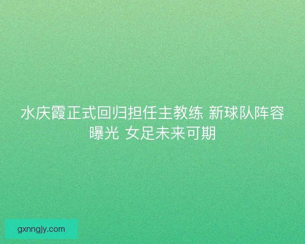 水庆霞正式回归担任主教练 新球队阵容曝光 女足未来可期