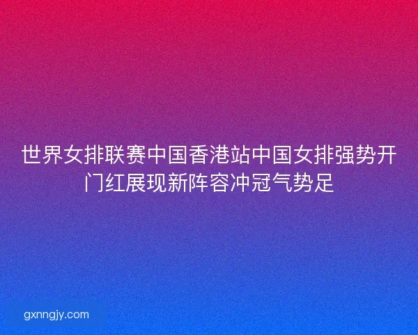 世界女排联赛中国香港站中国女排强势开门红展现新阵容冲冠气势足