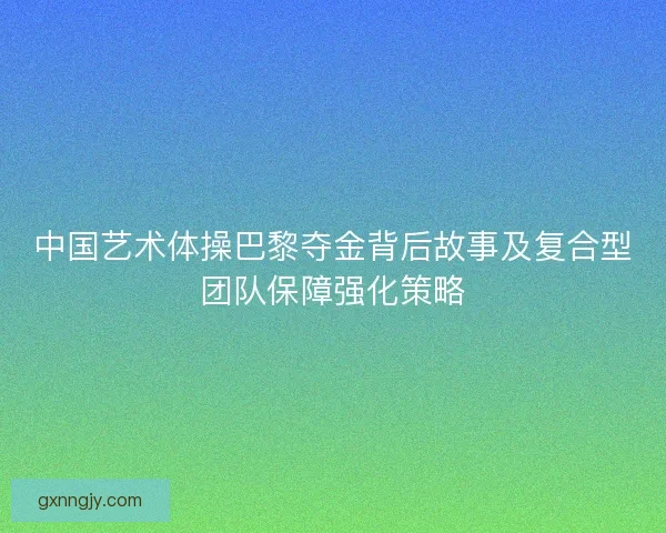 中国艺术体操巴黎夺金背后故事及复合型团队保障强化策略 中国艺术体操巴黎夺金背后故事及复合型团队保障强化策略