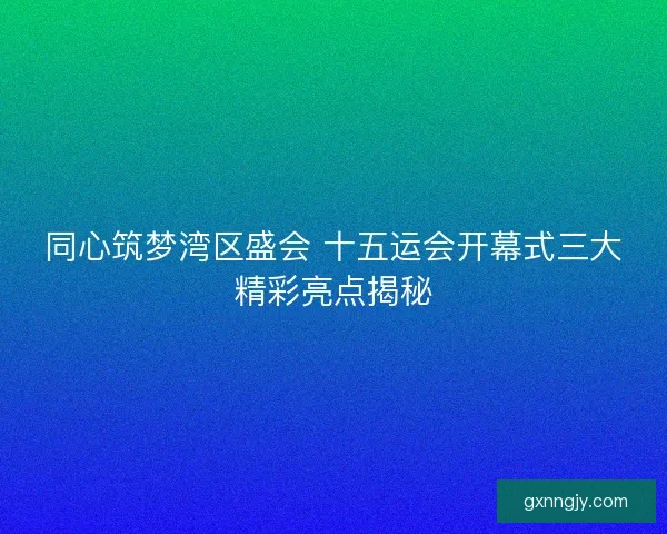 同心筑梦湾区盛会 十五运会开幕式三大精彩亮点揭秘