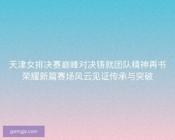 天津女排决赛巅峰对决铸就团队精神再书荣耀新篇赛场风云见证传承与突破