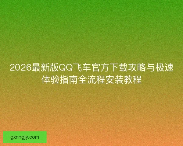 2026最新版QQ飞车官方下载攻略与极速体验指南全流程安装教程