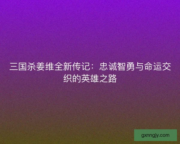 三国杀姜维全新传记:忠诚智勇与命运交织的英雄之路 三国杀姜维全新传记:忠诚智勇与命运交织的英雄之路