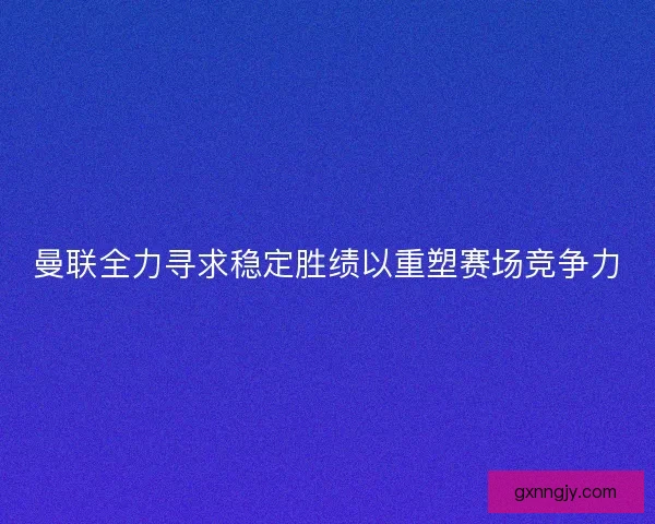 曼联全力寻求稳定胜绩以重塑赛场竞争力