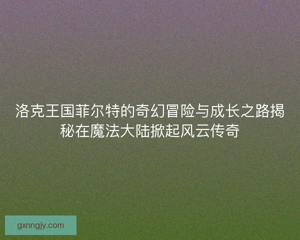 洛克王国菲尔特的奇幻冒险与成长之路揭秘在魔法大陆掀起风云传奇