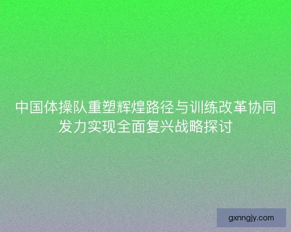 中国体操队重塑辉煌路径与训练改革协同发力实现全面复兴战略探讨 中国体操队重塑辉煌路径与训练改革协同发力实现全面复兴战略探讨