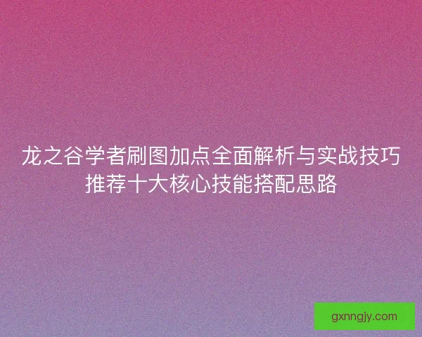 龙之谷学者刷图加点全面解析与实战技巧推荐十大核心技能搭配思路 龙之谷学者刷图加点全面解析与实战技巧推荐十大核心技能搭配思路