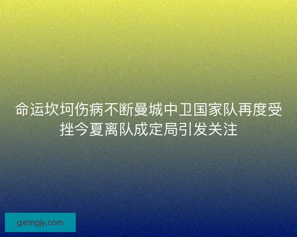 命运坎坷伤病不断曼城中卫国家队再度受挫今夏离队成定局引发关注 命运坎坷伤病不断曼城中卫国家队再度受挫今夏离队成定局引发关注