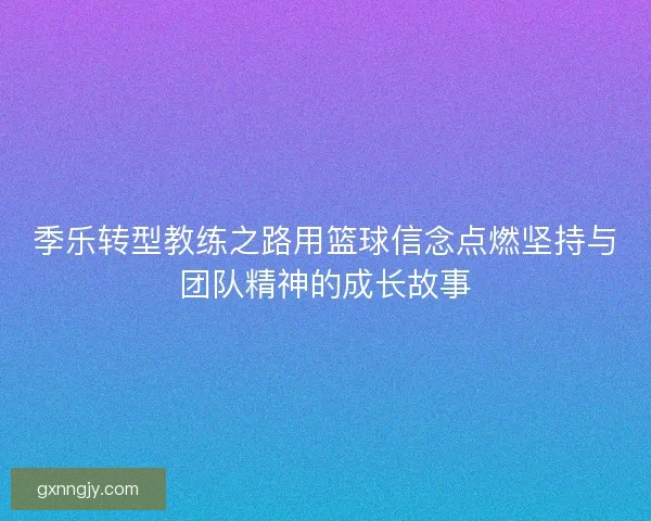 季乐转型教练之路用篮球信念点燃坚持与团队精神的成长故事 季乐转型教练之路用篮球信念点燃坚持与团队精神的成长故事