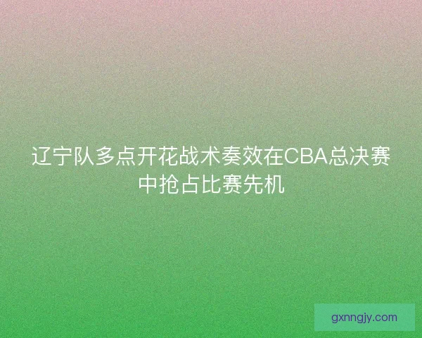 辽宁队多点开花战术奏效在CBA总决赛中抢占比赛先机