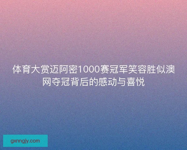 体育大赏迈阿密1000赛冠军笑容胜似澳网夺冠背后的感动与喜悦 体育大赏迈阿密1000赛冠军笑容胜似澳网夺冠背后的感动与喜悦