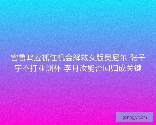 宫鲁鸣应抓住机会解救女版奥尼尔 张子宇不打亚洲杯 李月汝能否回归成关键 宫鲁鸣应抓住机会解救女版奥尼尔 张子宇不打亚洲杯 李月汝能否回归成关键