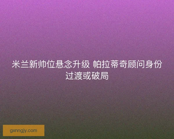 米兰新帅位悬念升级 帕拉蒂奇顾问身份过渡或破局