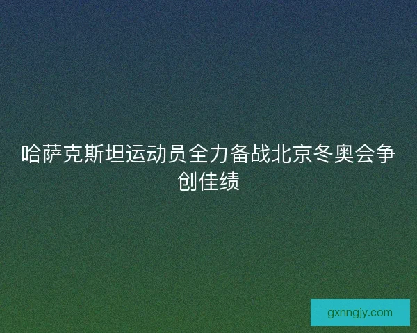 哈萨克斯坦运动员全力备战北京冬奥会争创佳绩