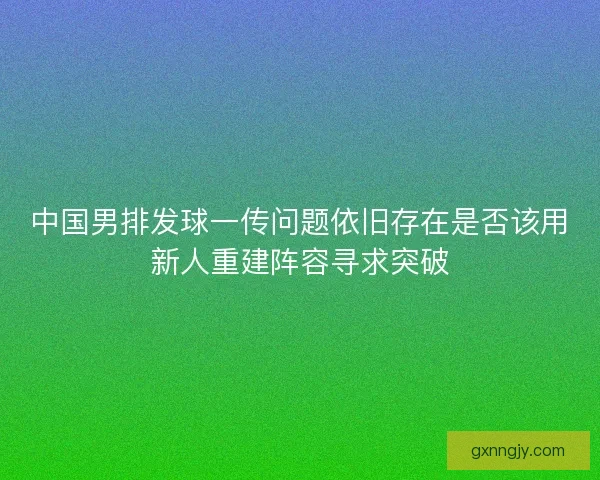 中国男排发球一传问题依旧存在是否该用新人重建阵容寻求突破